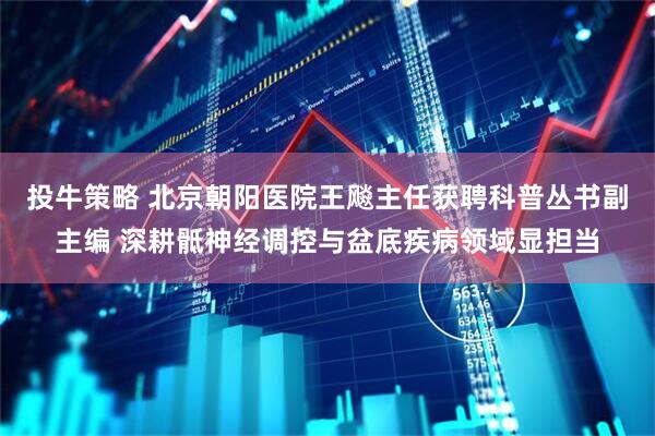 投牛策略 北京朝阳医院王飚主任获聘科普丛书副主编 深耕骶神经调控与盆底疾病领域显担当