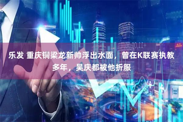 乐发 重庆铜梁龙新帅浮出水面，曾在K联赛执教多年，吴庆都被他折服