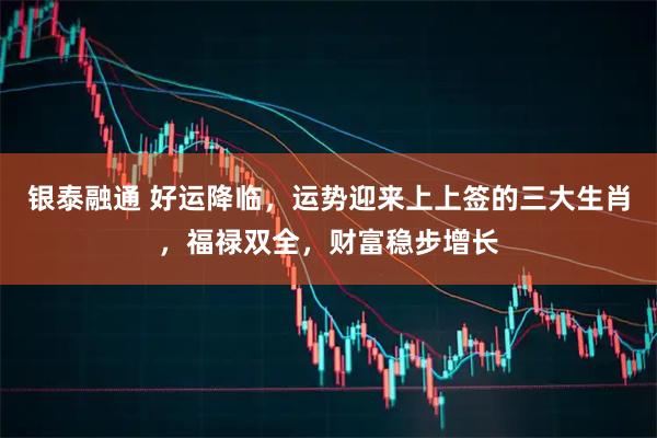 银泰融通 好运降临，运势迎来上上签的三大生肖，福禄双全，财富稳步增长
