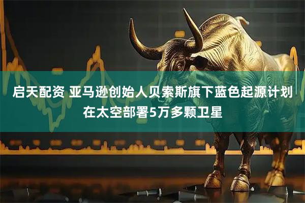 启天配资 亚马逊创始人贝索斯旗下蓝色起源计划在太空部署5万多颗卫星