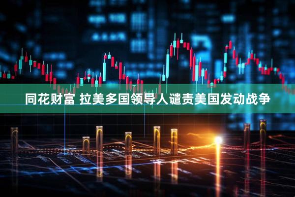 同花财富 拉美多国领导人谴责美国发动战争