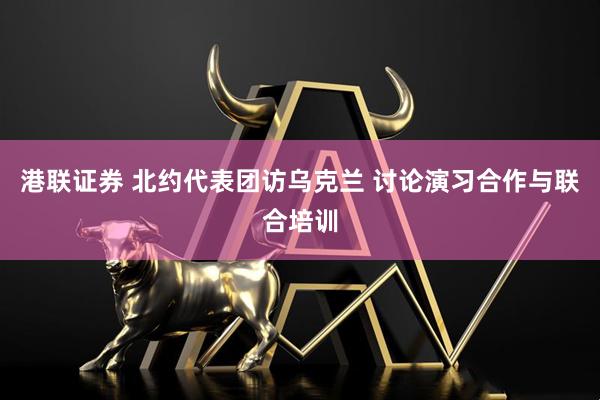 港联证券 北约代表团访乌克兰 讨论演习合作与联合培训