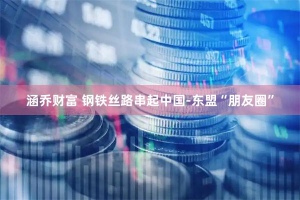 涵乔财富 钢铁丝路串起中国-东盟“朋友圈”
