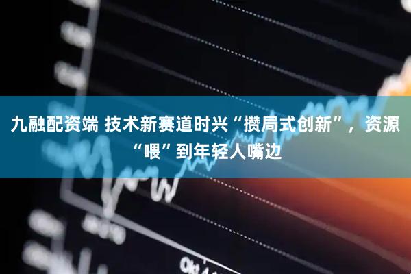 九融配资端 技术新赛道时兴“攒局式创新”，资源“喂”到年轻人嘴边