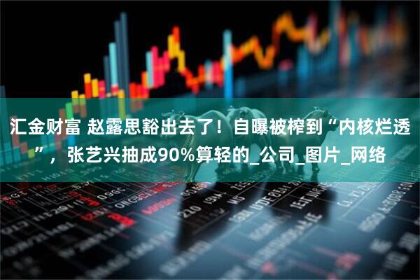 汇金财富 赵露思豁出去了！自曝被榨到“内核烂透”，张艺兴抽成90%算轻的_公司_图片_网络
