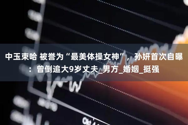 中玉束哈 被誉为“最美体操女神”，孙妍首次自曝：曾倒追大9岁丈夫_男方_婚姻_挺强