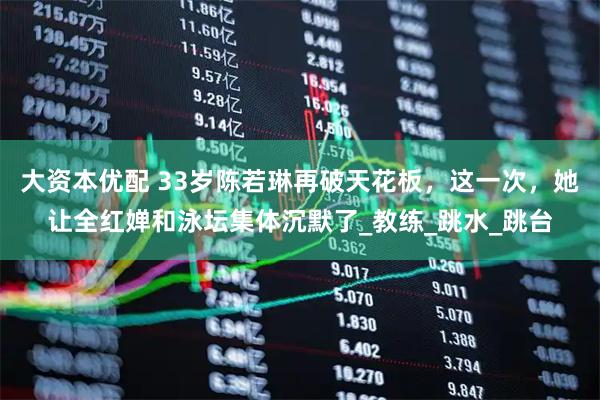 大资本优配 33岁陈若琳再破天花板，这一次，她让全红婵和泳坛集体沉默了_教练_跳水_跳台
