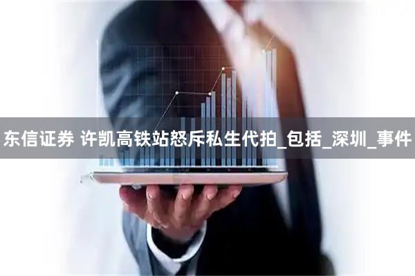 东信证券 许凯高铁站怒斥私生代拍_包括_深圳_事件