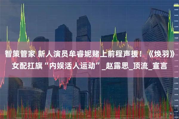 智策管家 新人演员牟睿妮赌上前程声援！《焕羽》女配扛旗“内娱活人运动”_赵露思_顶流_宣言