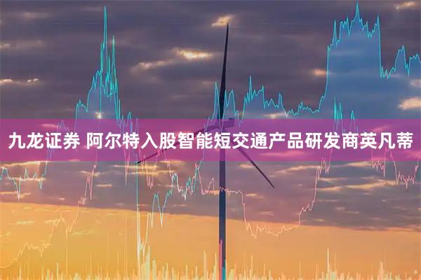 九龙证券 阿尔特入股智能短交通产品研发商英凡蒂