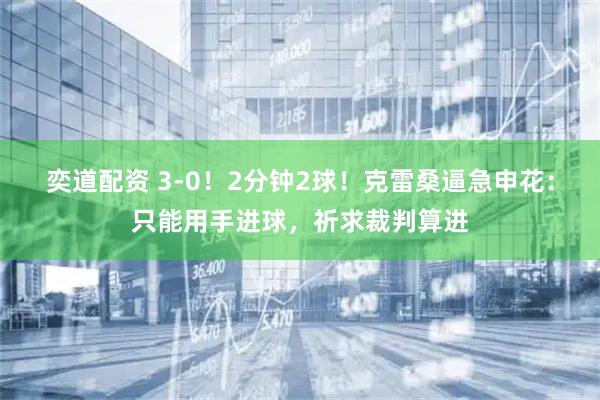 奕道配资 3-0！2分钟2球！克雷桑逼急申花：只能用手进球，祈求裁判算进