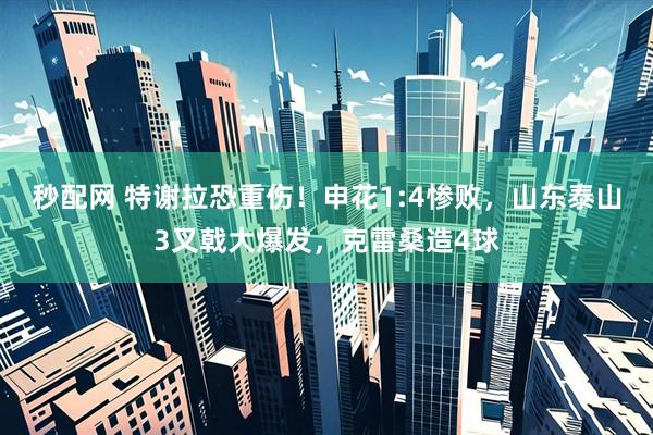 秒配网 特谢拉恐重伤！申花1:4惨败，山东泰山3叉戟大爆发，克雷桑造4球