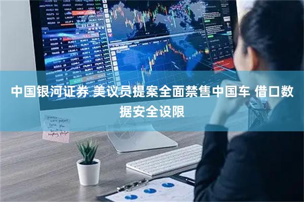 中国银河证券 美议员提案全面禁售中国车 借口数据安全设限
