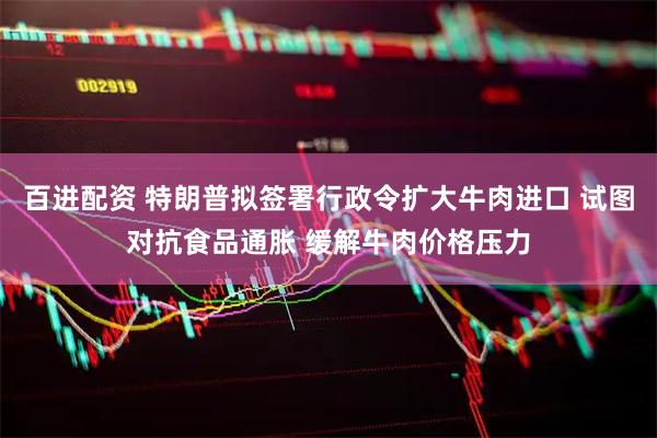 百进配资 特朗普拟签署行政令扩大牛肉进口 试图对抗食品通胀 缓解牛肉价格压力