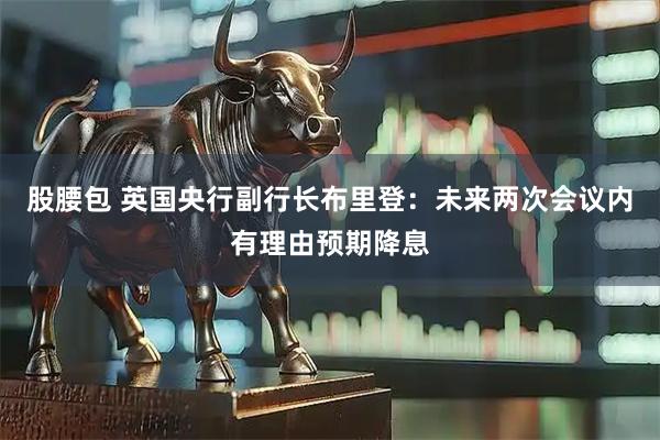 股腰包 英国央行副行长布里登：未来两次会议内有理由预期降息