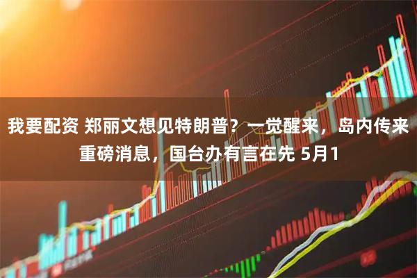 我要配资 郑丽文想见特朗普？一觉醒来，岛内传来重磅消息，国台办有言在先 5月1