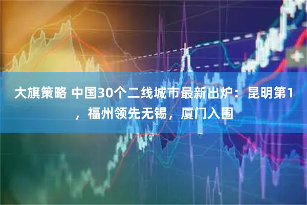 大旗策略 中国30个二线城市最新出炉：昆明第1，福州领先无锡，厦门入围
