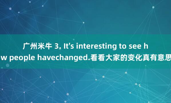 广州米牛 3. It's interesting to see how people havechanged.看看大家的变化真有意思。
